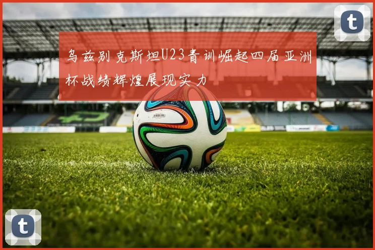 乌兹别克斯坦U23青训崛起四届亚洲杯战绩辉煌展现实力