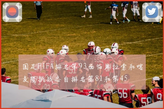国足FIFA排名第93面临库拉索和喀麦隆挑战各自排名第81和第45