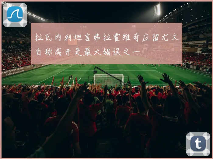 拉瓦内利坦言弗拉霍维奇应留尤文自称离开是最大错误之一