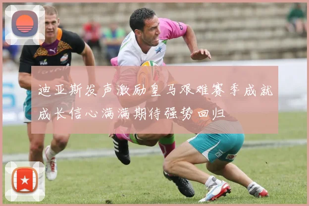 迪亚斯发声激励皇马艰难赛季成就成长信心满满期待强势回归