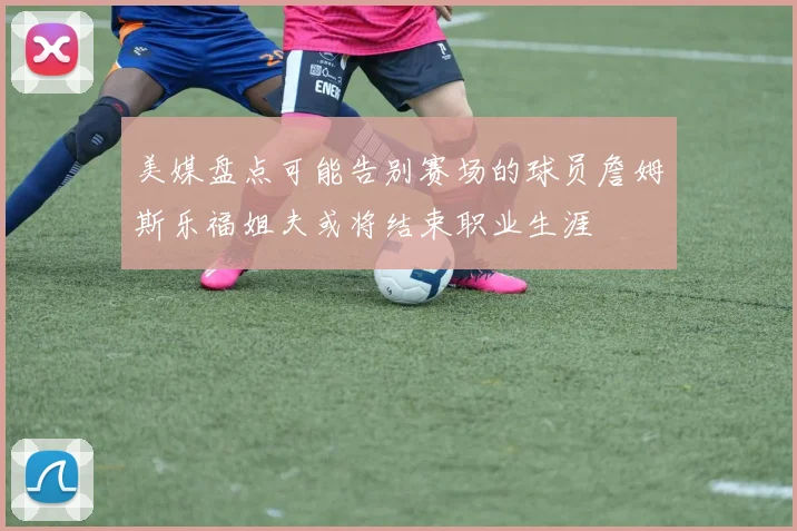 美媒盘点可能告别赛场的球员詹姆斯乐福姐夫或将结束职业生涯