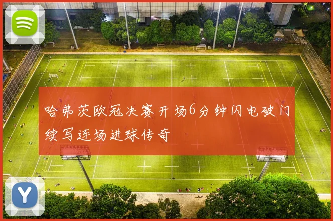 哈弗茨欧冠决赛开场6分钟闪电破门续写连场进球传奇