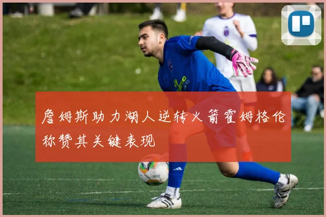 詹姆斯助力湖人逆转火箭霍姆格伦称赞其关键表现