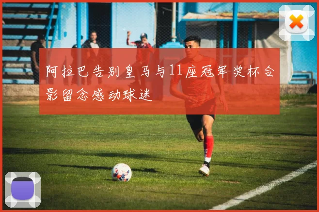 阿拉巴告别皇马与11座冠军奖杯合影留念感动球迷