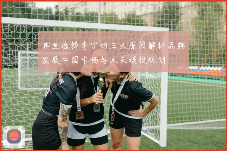 库里选择李宁的三大原因解析品牌发展中国市场与未来退役规划