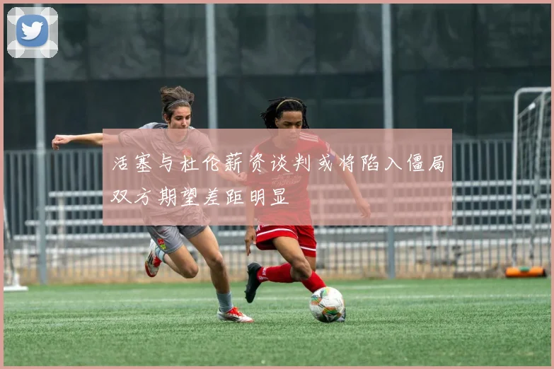 活塞与杜伦薪资谈判或将陷入僵局双方期望差距明显