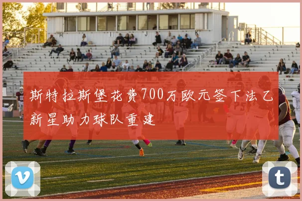 斯特拉斯堡花费700万欧元签下法乙新星助力球队重建