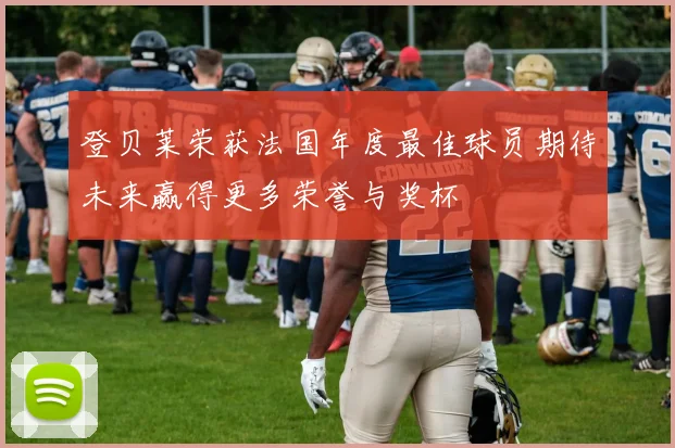 登贝莱荣获法国年度最佳球员期待未来赢得更多荣誉与奖杯