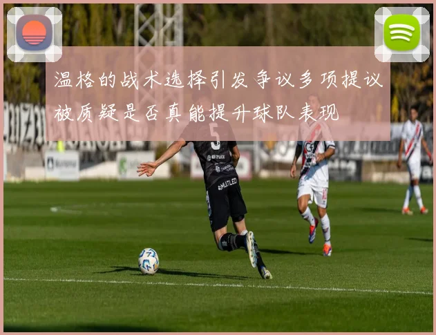 温格的战术选择引发争议多项提议被质疑是否真能提升球队表现