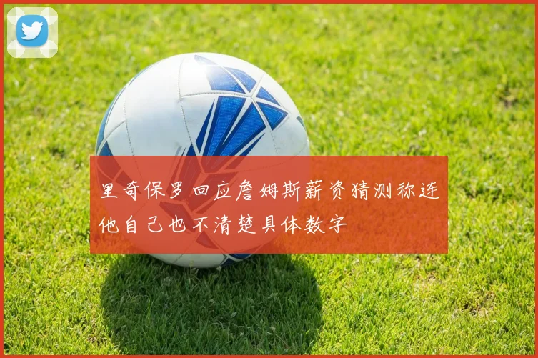 里奇保罗回应詹姆斯薪资猜测称连他自己也不清楚具体数字