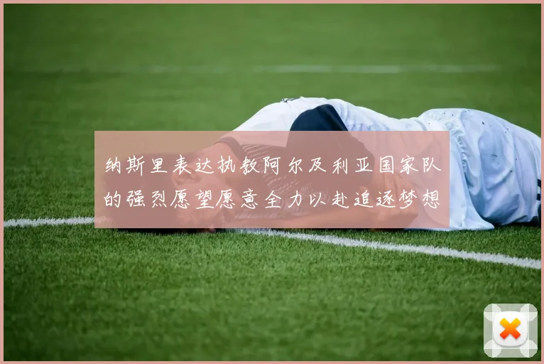 纳斯里表达执教阿尔及利亚国家队的强烈愿望愿意全力以赴追逐梦想